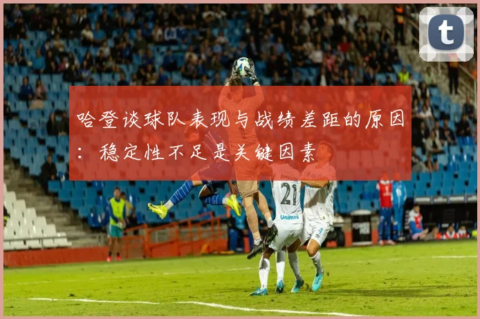 哈登谈球队表现与战绩差距的原因：稳定性不足是关键因素
