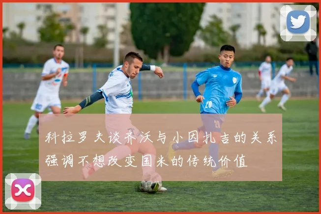 科拉罗夫谈齐沃与小因扎吉的关系强调不想改变国米的传统价值