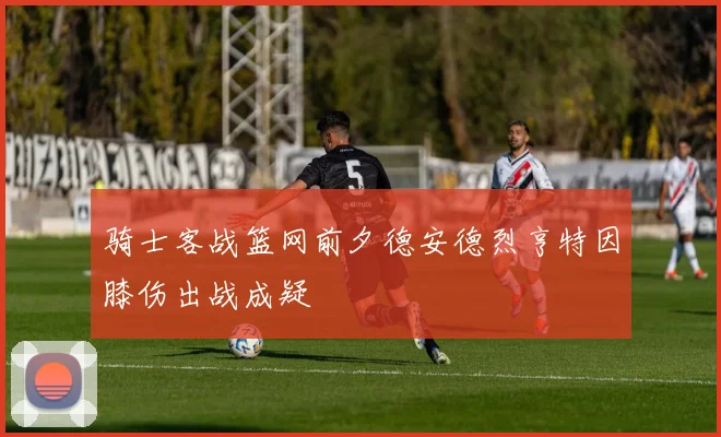 骑士客战篮网前夕德安德烈亨特因膝伤出战成疑