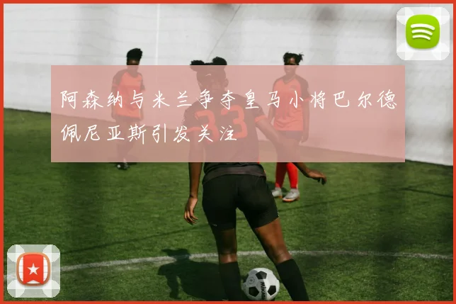阿森纳与米兰争夺皇马小将巴尔德佩尼亚斯引发关注