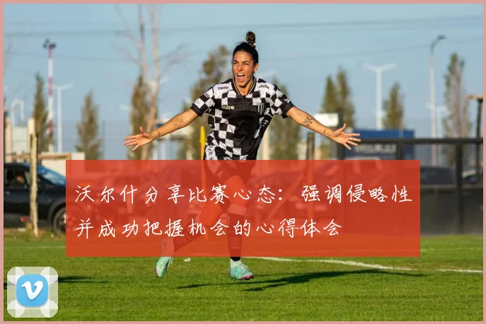 沃尔什分享比赛心态：强调侵略性并成功把握机会的心得体会