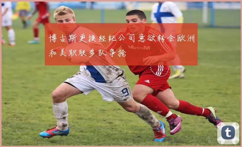 博古斯更换经纪公司意欲转会欧洲和美职联多队争抢