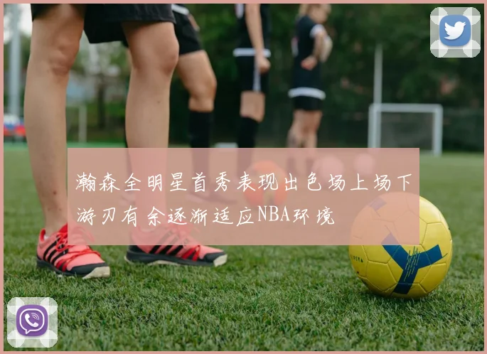 瀚森全明星首秀表现出色场上场下游刃有余逐渐适应NBA环境