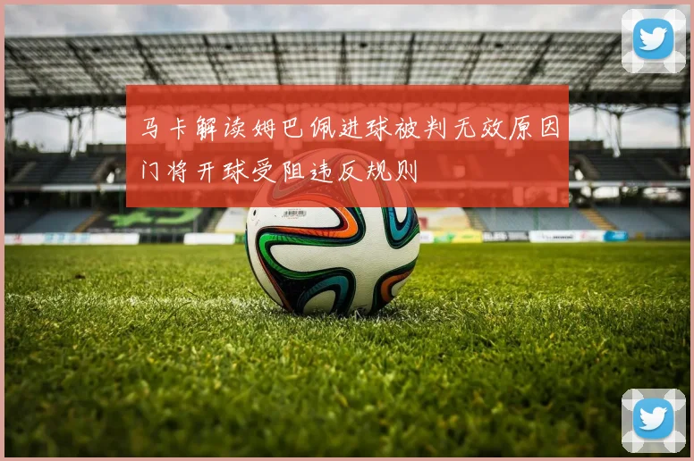 马卡解读姆巴佩进球被判无效原因门将开球受阻违反规则