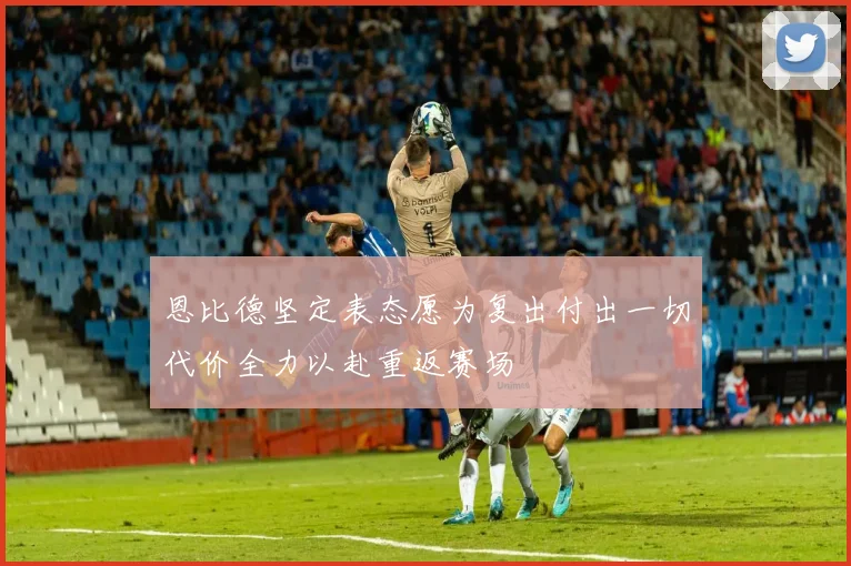 恩比德坚定表态愿为复出付出一切代价全力以赴重返赛场