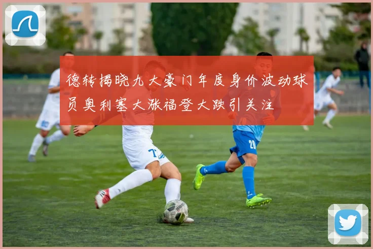 德转揭晓九大豪门年度身价波动球员奥利塞大涨福登大跌引关注