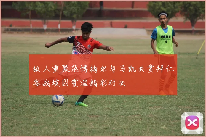 故人重聚范博梅尔与马凯共赏拜仁客战埃因霍温精彩对决