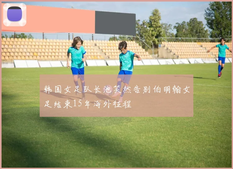 韩国女足队长池笑然告别伯明翰女足结束15年海外征程