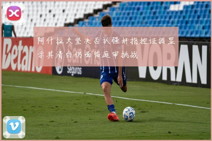 阿什拉夫坚决否认强奸指控证据显示其清白仍面临庭审挑战