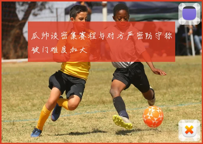 瓜帅谈密集赛程与对方严密防守称破门难度加大