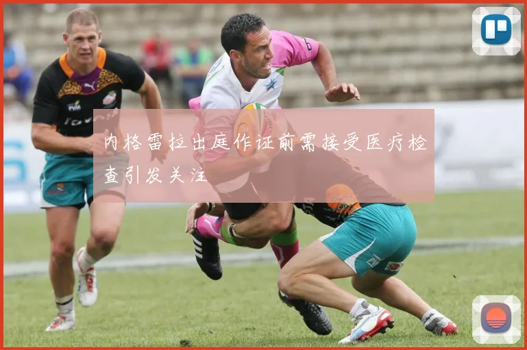 内格雷拉出庭作证前需接受医疗检查引发关注