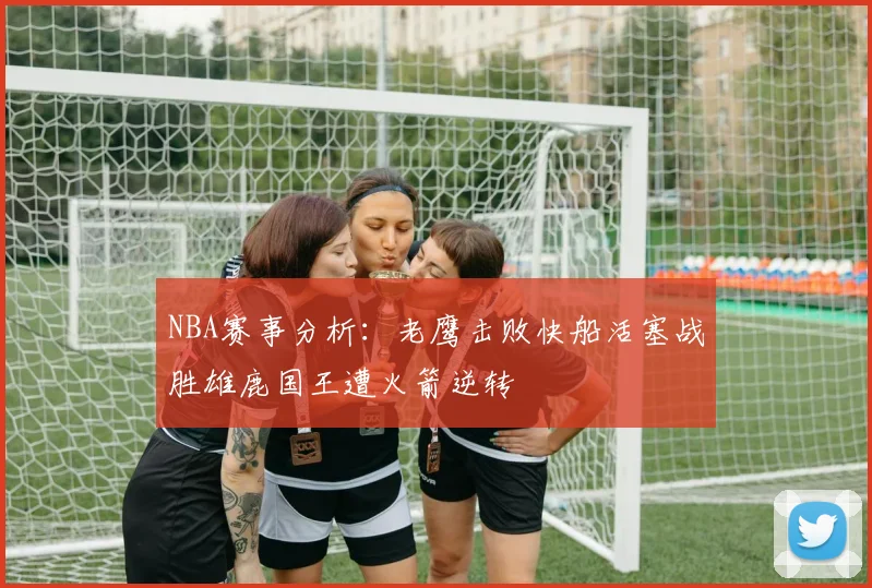 NBA赛事分析：老鹰击败快船活塞战胜雄鹿国王遭火箭逆转