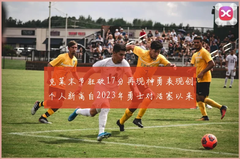 克莱末节狂砍17分再现神勇表现创个人新高自2023年勇士对活塞以来
