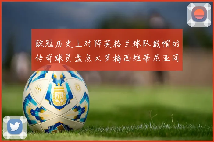 欧冠历史上对阵英格兰球队戴帽的传奇球员盘点大罗梅西维蒂尼亚同样在列