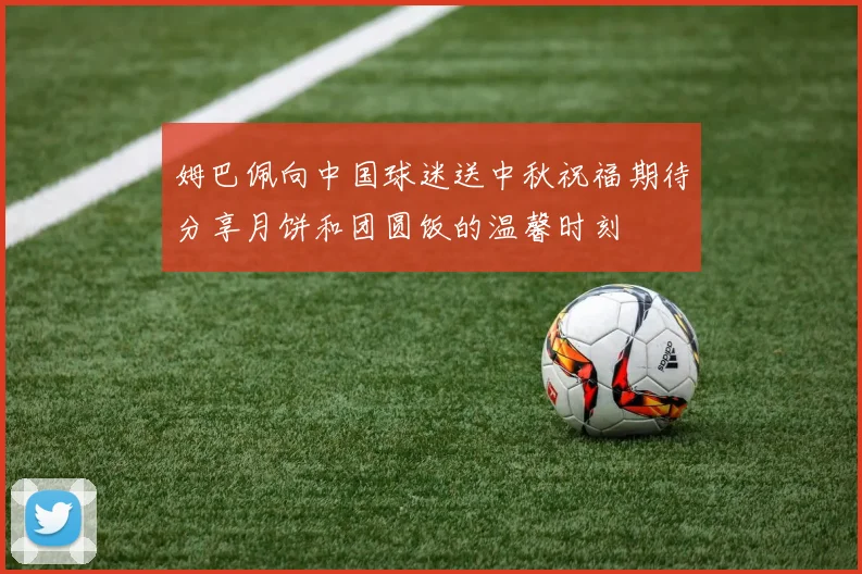 姆巴佩向中国球迷送中秋祝福期待分享月饼和团圆饭的温馨时刻