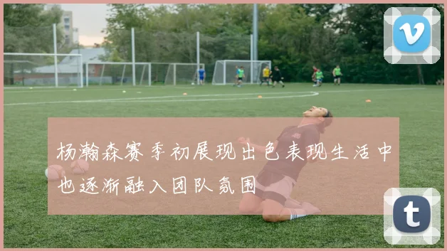杨瀚森赛季初展现出色表现生活中也逐渐融入团队氛围