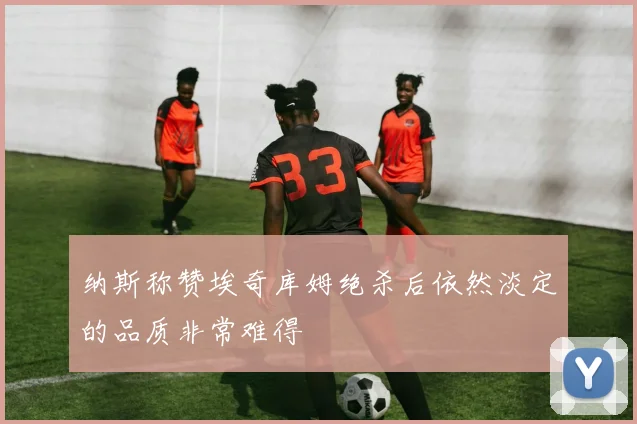 纳斯称赞埃奇库姆绝杀后依然淡定的品质非常难得